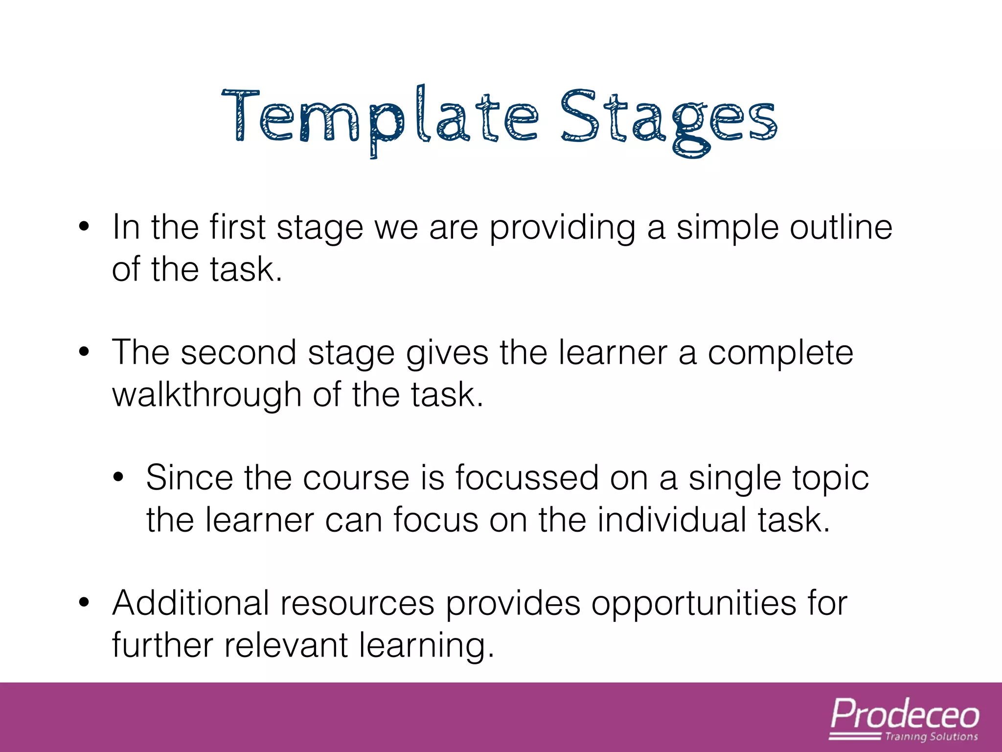 Template Stages 
• In the first stage we are providing a simple outline 
of the task. 
• The second stage gives the learner a complete 
walkthrough of the task. 
• Since the course is focussed on a single topic 
the learner can focus on the individual task. 
• Additional resources provides opportunities for 
further relevant learning. 
 