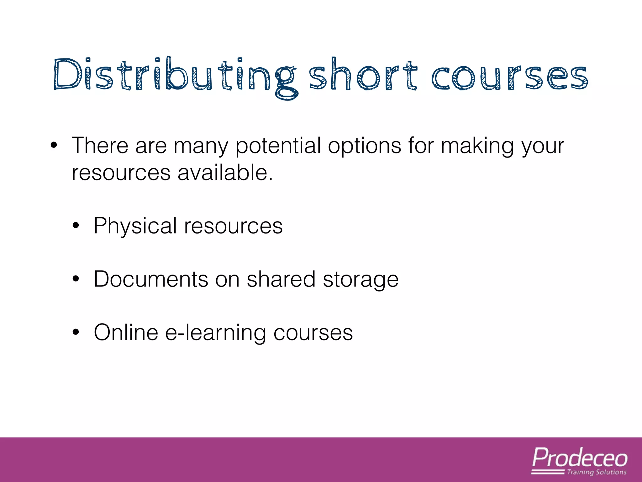 Distributing short courses 
• There are many potential options for making your 
resources available. 
• Physical resources 
• Documents on shared storage 
• Online e-learning courses 
 
