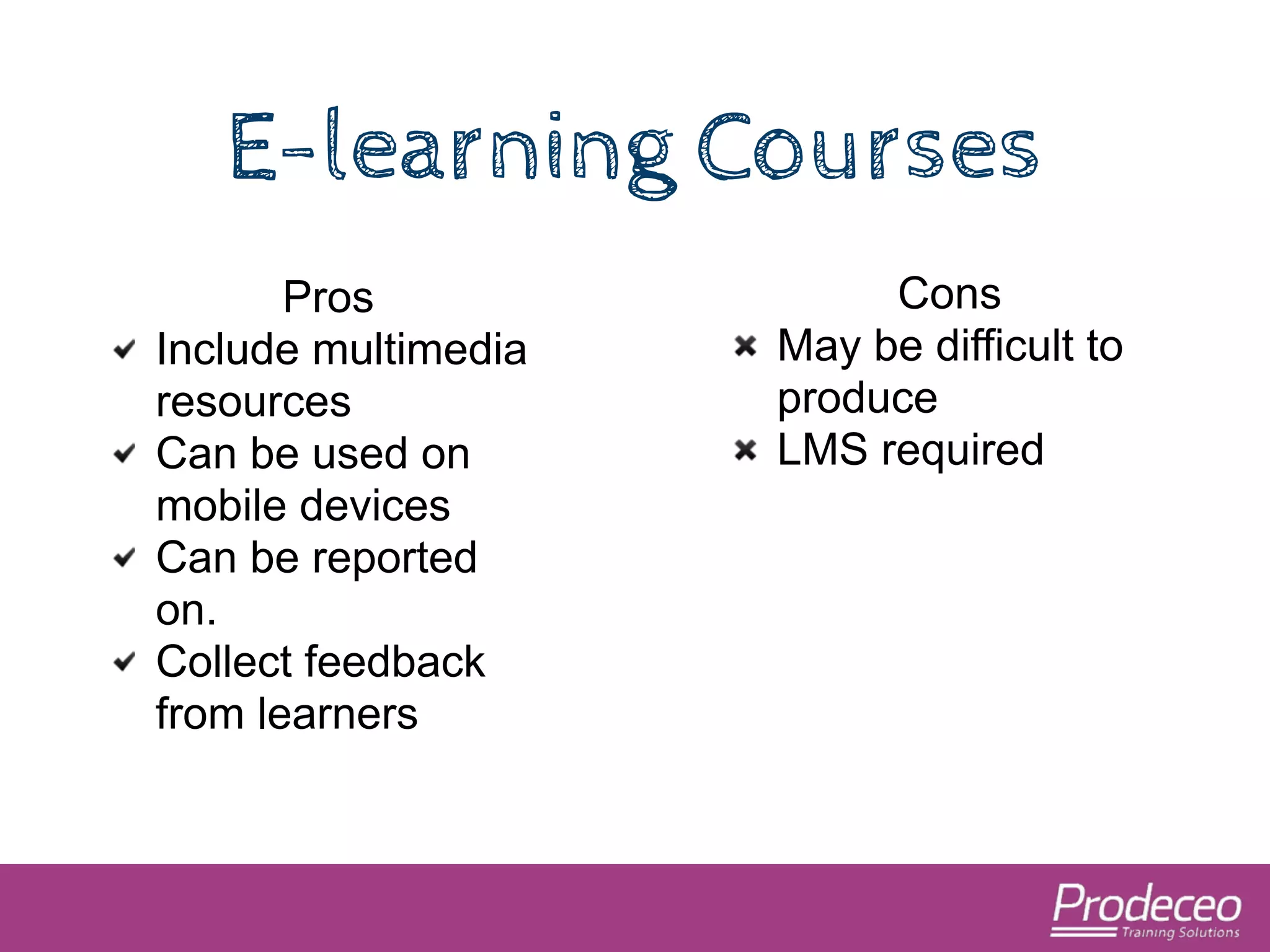 E-learning Courses 
Pros 
Include multimedia 
resources 
Can be used on 
mobile devices 
Can be reported 
on. 
Collect feedback 
from learners 
Cons 
May be difficult to 
produce 
LMS required 
 