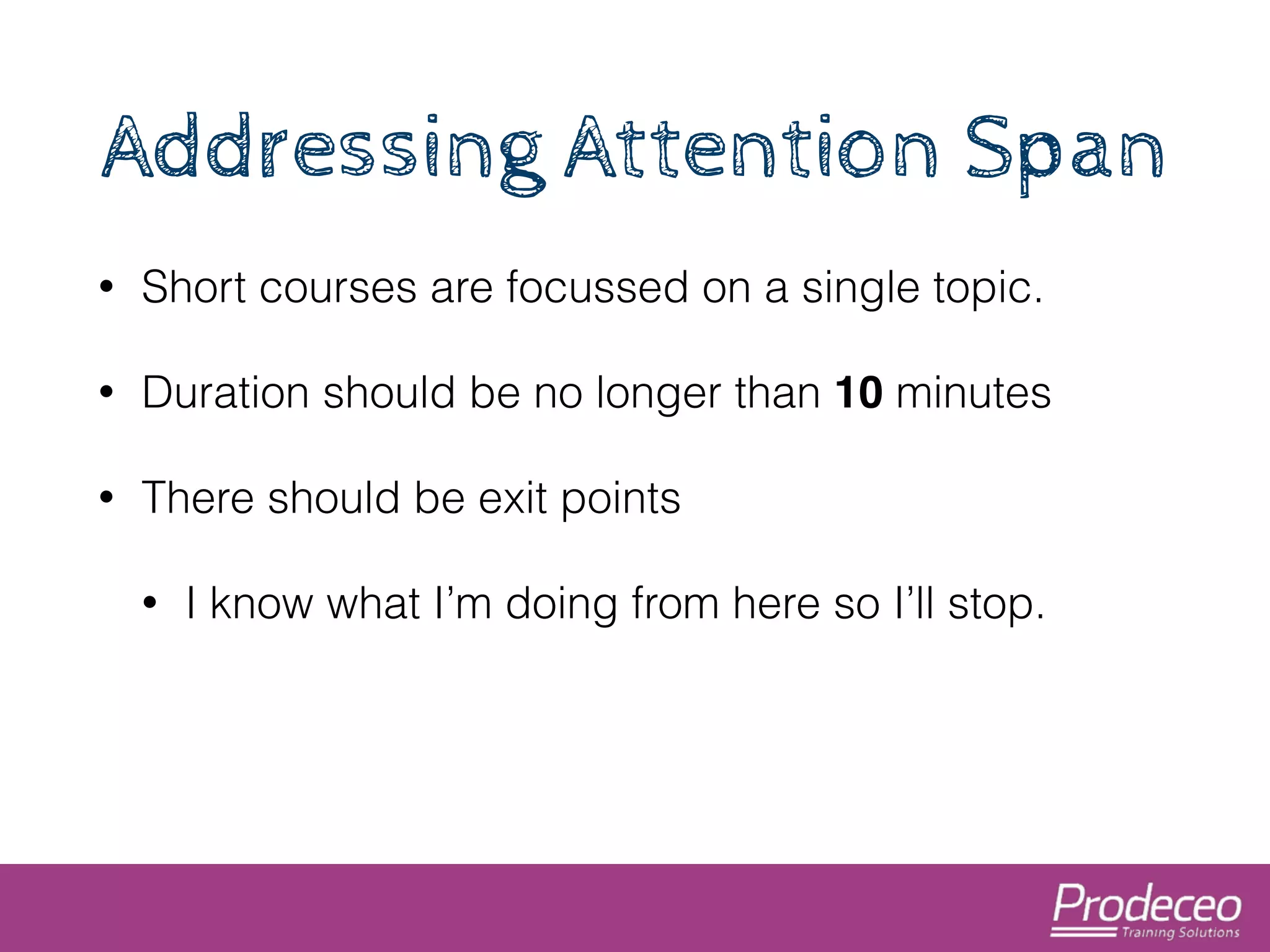 Addressing Attention Span 
• Short courses are focussed on a single topic. 
• Duration should be no longer than 10 minutes 
• There should be exit points 
• I know what I’m doing from here so I’ll stop. 
 