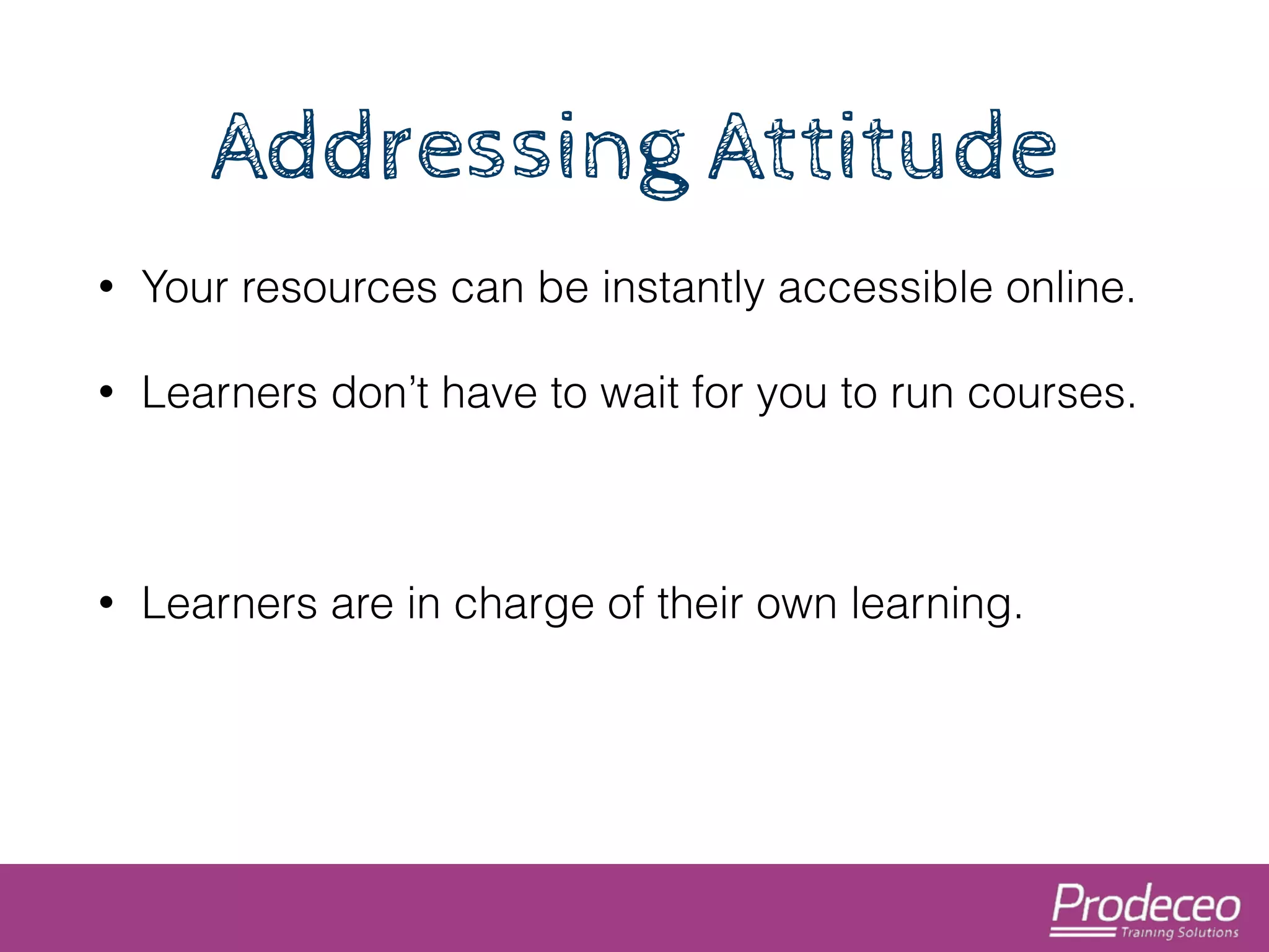 Addressing Attitude 
• Your resources can be instantly accessible online. 
• Learners don’t have to wait for you to run courses. 
! 
• Learners are in charge of their own learning. 
 