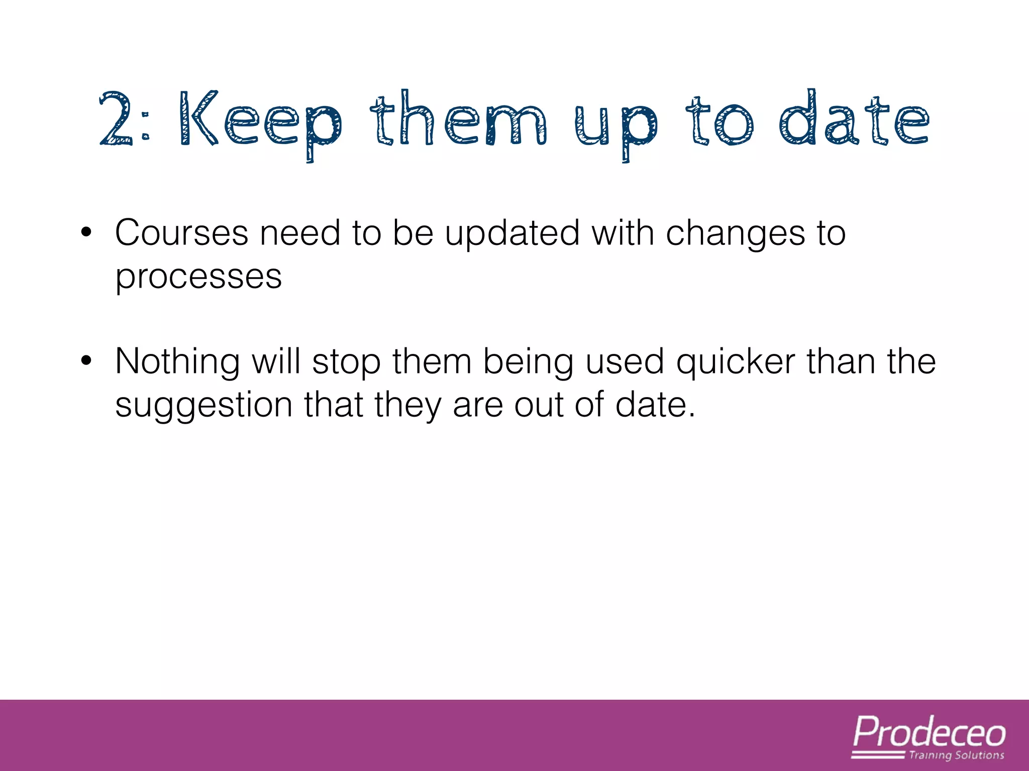 2: Keep them up to date 
• Courses need to be updated with changes to 
processes 
• Nothing will stop them being used quicker than the 
suggestion that they are out of date. 
 