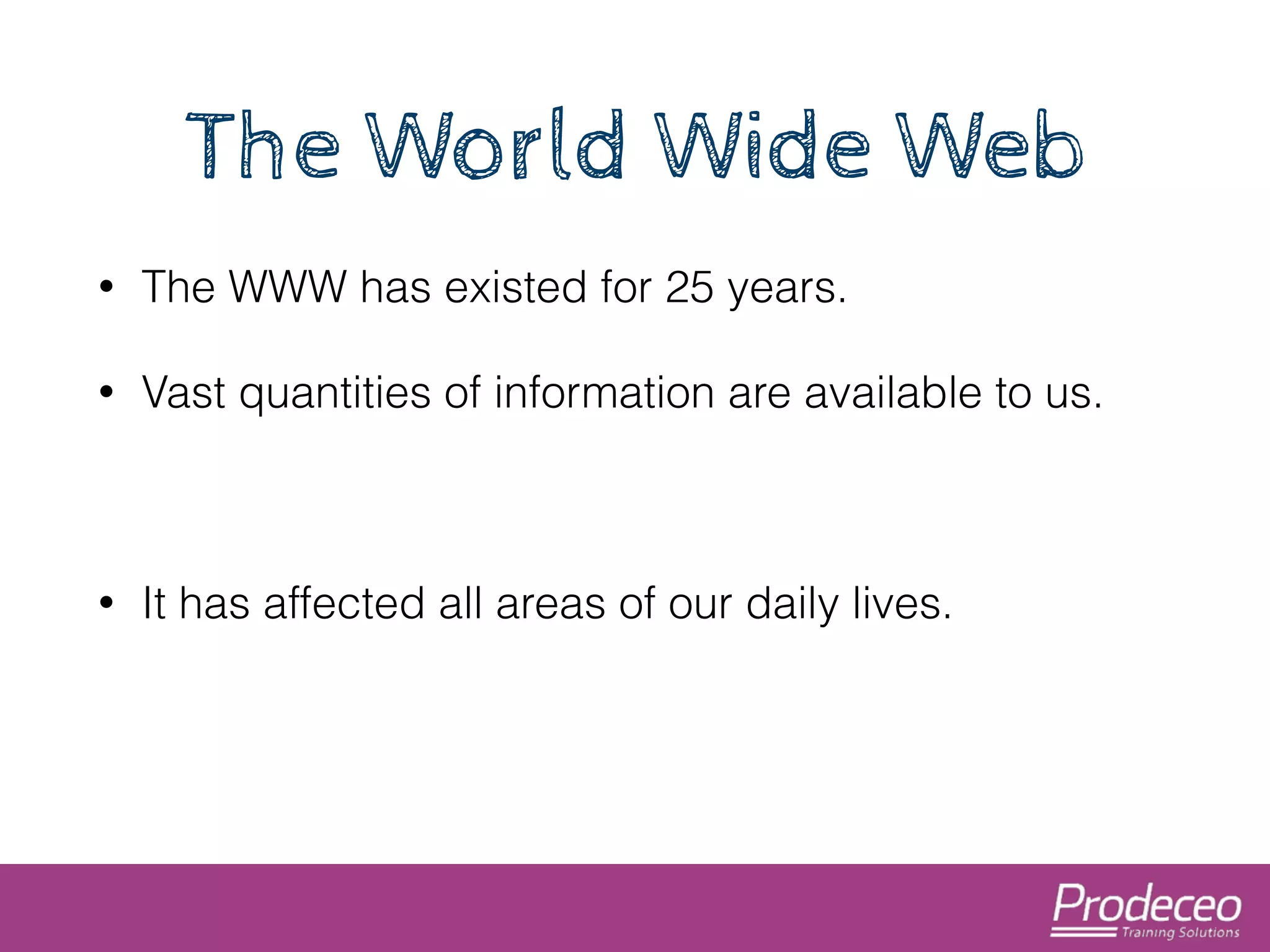 The World Wide Web 
• The WWW has existed for 25 years. 
• Vast quantities of information are available to us. 
! 
• It has affected all areas of our daily lives. 
 