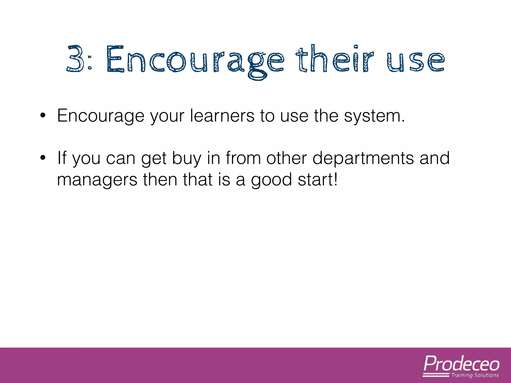 3: Encourage their use 
• Encourage your learners to use the system. 
• If you can get buy in from other departments and 
managers then that is a good start! 
 