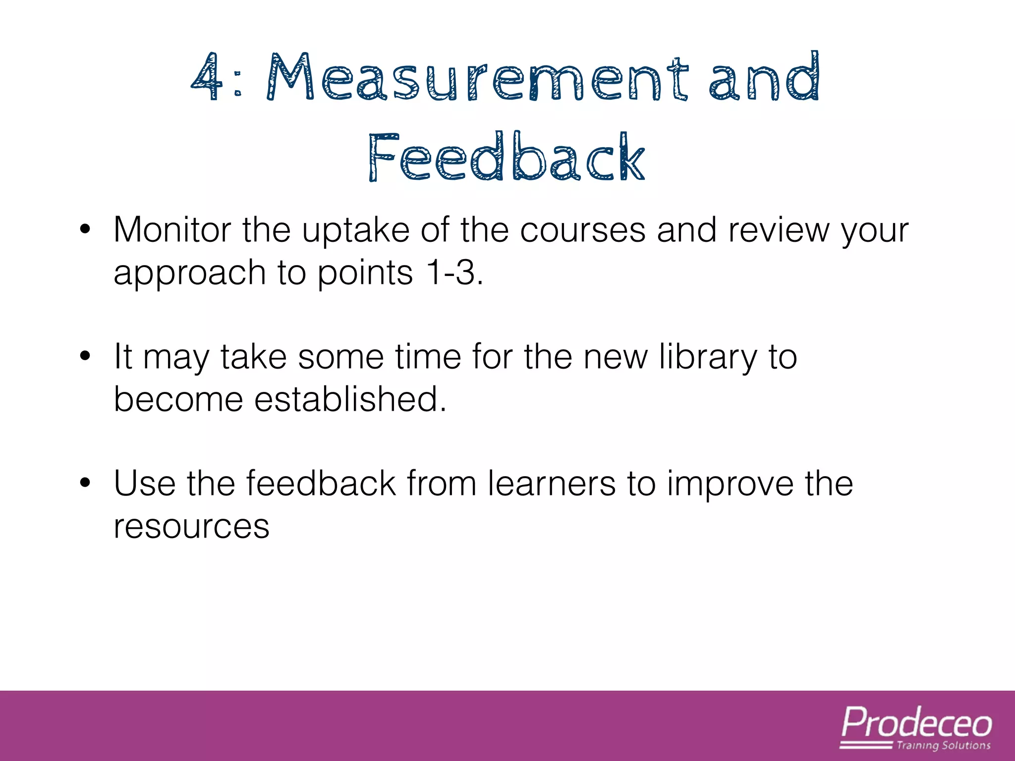 4: Measurement and 
Feedback 
• Monitor the uptake of the courses and review your 
approach to points 1-3. 
• It may take some time for the new library to 
become established. 
• Use the feedback from learners to improve the 
resources 
 