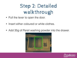 Step 2: Detailed 
walkthrough 
• Pull the lever to open the door. 
• Insert either coloured or white clothes. 
• Add 35g o...