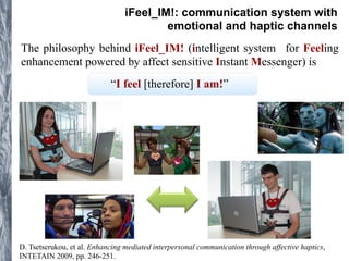 iFeel_IM!: communication system with 
emotional and haptic channels 
The philosophy behind iFeel_IM! (intelligent system for Feeling 
enhancement powered by affect sensitive Instant Messenger) is 
“I feel [therefore] I am!” 
D. Tsetserukou, et al. Enhancing mediated interpersonal communication through affective haptics, 
INTETAIN 2009, pp. 246-251. 
 