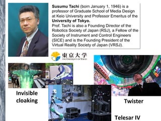 Susumu Tachi (born January 1, 1946) is a 
professor of Graduate School of Media Design 
at Keio University and Professor Emeritus of the 
University of Tokyo. 
Prof. Tachi is also a Founding Director of the 
Robotics Society of Japan (RSJ), a Fellow of the 
Society of Instrument and Control Engineers 
(SICE) and is the Founding President of the 
Virtual Reality Society of Japan (VRSJ). 
Invisible 
cloaking 
Twister 
Telesar 
IV 
 