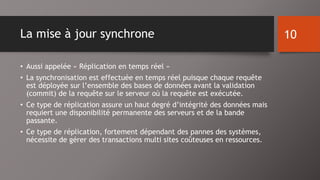 La mise à jour synchrone 
• Aussi appelée « Réplication en temps réel » 
• La synchronisation est effectuée en temps réel puisque chaque requête 
est déployée sur l’ensemble des bases de données avant la validation 
(commit) de la requête sur le serveur où la requête est exécutée. 
• Ce type de réplication assure un haut degré d’intégrité des données mais 
requiert une disponibilité permanente des serveurs et de la bande 
passante. 
• Ce type de réplication, fortement dépendant des pannes des systèmes, 
nécessite de gérer des transactions multi sites coûteuses en ressources. 
10 
 
