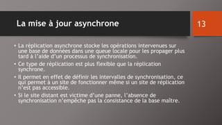 La mise à jour asynchrone 
• La réplication asynchrone stocke les opérations intervenues sur 
une base de données dans une queue locale pour les propager plus 
tard à l’aide d’un processus de synchronisation. 
• Ce type de réplication est plus flexible que la réplication 
synchrone. 
• Il permet en effet de définir les intervalles de synchronisation, ce 
qui permet à un site de fonctionner même si un site de réplication 
n’est pas accessible. 
• Si le site distant est victime d’une panne, l’absence de 
synchronisation n’empêche pas la consistance de la base maître. 
13 
 