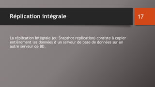 Réplication intégrale 
La réplication Intégrale (ou Snapshot replication) consiste à copier 
entièrement les données d’un serveur de base de données sur un 
autre serveur de BD. 
17 
 
