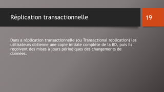 Réplication transactionnelle 
Dans a réplication transactionnelle (ou Transactional replication) les 
utilisateurs obtienne une copie initiale complète de la BD, puis ils 
reçoivent des mises à jours périodiques des changements de 
données. 
19 
 