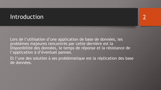 Introduction 
Lors de l’utilisation d’une application de base de données, les 
problèmes majeures rencontrés par cette dernière est la 
Disponibilité des données, le temps de réponse et la résistance de 
l’application à d’éventuel pannes. 
Et l’une des solution à ses problématique est la réplication des base 
de données. 
2 
 