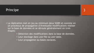 Principe 
• La réplication met en jeu au minimum deux SGBD et consiste en 
un processus de propagation d’éventuelle modifications réaliser 
sur la base de données et se déroule généralement en trois 
étapes: 
• Détection des modifications dans la base de données. 
• Leur stockage dans une file ou une table. 
• Leur propagation au bases esclaves. 
3 
 