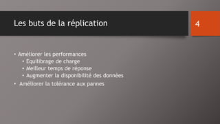 Les buts de la réplication 
• Améliorer les performances 
• Equilibrage de charge 
• Meilleur temps de réponse 
• Augmenter la disponibilité des données 
• Améliorer la tolérance aux pannes 
4 
 