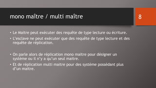 mono maître / multi maître 
• Le Maitre peut exécuter des requête de type lecture ou écriture. 
• L’esclave ne peut exécuter que des requête de type lecture et des 
requête de réplication. 
• On parle alors de réplication mono maitre pour désigner un 
système ou il n’y a qu’un seul maitre. 
• Et de réplication multi maitre pour des système possédant plus 
d’un maitre. 
8 
 
