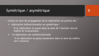 Symétrique / asymétrique 
• Celons le sens de propagation de la réplication on parlera de : 
 réplication bidirectionnelle ou symétrique : 
Si la réplication se passe dans le sens de l’esclave vers le 
maître et inversement. 
 la réplication est unidirectionnelle 
Si la réplication se passe seulement dans le sens du maître 
vers l’esclave. 
9 
 