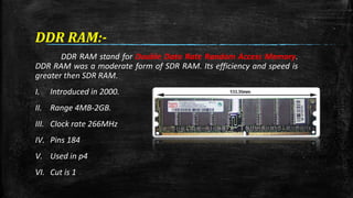 DDR RAM:- 
DDR RAM stand for Double Data Rate Random Access Memory. 
DDR RAM was a moderate form of SDR RAM. Its efficiency and speed is 
greater then SDR RAM. 
I. Introduced in 2000. 
II. Range 4MB-2GB. 
III. Clock rate 266MHz 
IV. Pins 184 
V. Used in p4 
VI. Cut is 1 
 