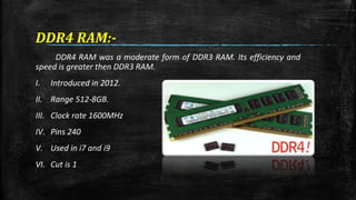 DDR4 RAM:- 
DDR4 RAM was a moderate form of DDR3 RAM. Its efficiency and 
speed is greater then DDR3 RAM. 
I. Introduced in 2012. 
II. Range 512-8GB. 
III. Clock rate 1600MHz 
IV. Pins 240 
V. Used in i7 and i9 
VI. Cut is 1 
 
