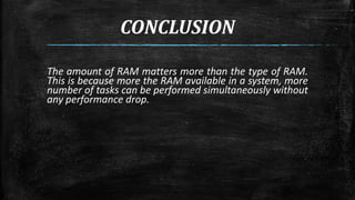 CONCLUSION 
The amount of RAM matters more than the type of RAM. 
This is because more the RAM available in a system, more 
number of tasks can be performed simultaneously without 
any performance drop. 
 