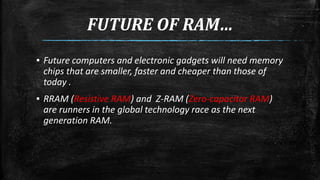 FUTURE OF RAM… 
▪ Future computers and electronic gadgets will need memory 
chips that are smaller, faster and cheaper than those of 
today . 
▪ RRAM (Resistive RAM) and Z-RAM (Zero-capacitor RAM) 
are runners in the global technology race as the next 
generation RAM. 
 