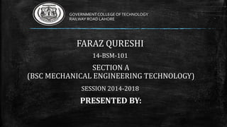 GOVERNMENT COLLEGE OF TECHNOLOGY 
RAILWAY ROAD LAHORE 
FARAZ QURESHI 
14-BSM-101 
SECTION A 
(BSC MECHANICAL ENGINEERING TECHNOLOGY) 
SESSION 2014-2018 
PRESENTED BY: 
 