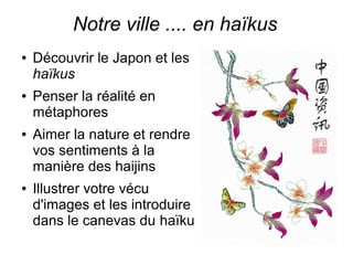Notre ville .... en haïkus 
● Découvrir le Japon et les 
haïkus 
● Penser la réalité en 
métaphores 
● Aimer la nature et rendre 
vos sentiments à la 
manière des haijins 
● Illustrer votre vécu 
d'images et les introduire 
dans le canevas du haïku 
 