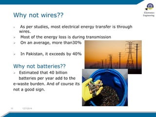 Why not wires?? 
 As per studies, most electrical energy transfer is through 
wires. 
 Most of the energy loss is during transmission 
 On an average, more than30% 
 In Pakistan, it exceeds by 40% 
Why not batteries?? 
 Estimated that 40 billion 
batteries per year add to the 
e-waste burden. And of course its 
not a good sign. 
10 12/7/2014 
Electronics 
Engineering 
 