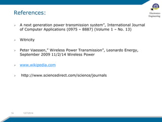 References: 
 A next generation power transmission system”, International Journal 
of Computer Applications (0975 – 8887) (Volume 1 – No. 13) 
 Witricity 
 Peter Vaessen,” Wireless Power Transmission”, Leonardo Energy, 
September 2009 11/2/14 Wireless Power 
 www.wikipedia.com 
 http://www.sciencedirect.com/science/journals 
14 12/7/2014 
Electronics 
Engineering 
 