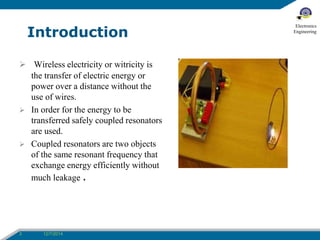 Introduction 
 Wireless electricity or witricity is 
the transfer of electric energy or 
power over a distance without the 
use of wires. 
 In order for the energy to be 
transferred safely coupled resonators 
are used. 
 Coupled resonators are two objects 
of the same resonant frequency that 
exchange energy efficiently without 
much leakage . 
3 12/7/2014 
Electronics 
Engineering 
 