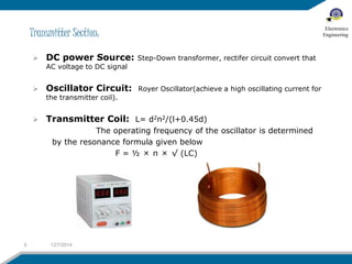 Transmitter Section: 
 DC power Source: Step-Down transformer, rectifer circuit convert that 
AC voltage to DC signal 
 Oscillator Circuit: Royer Oscillator(achieve a high oscillating current for 
the transmitter coil). 
 Transmitter Coil: L= d2n2/(l+0.45d) 
The operating frequency of the oscillator is determined 
by the resonance formula given below 
F = ½ × π × √ (LC) 
5 12/7/2014 
Electronics 
Engineering 
 