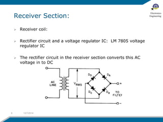 Receiver Section: 
 Receiver coil: 
 Rectifier circuit and a voltage regulator IC: LM 7805 voltage 
regulator IC 
 The rectifier circuit in the receiver section converts this AC 
voltage in to DC 
6 12/7/2014 
Electronics 
Engineering 
 