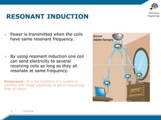  Power is transmitted when the coils 
have same resonant frequency. 
 By using resonant induction one coil 
can send electricity to several 
receiving coils as long as they all 
resonate at same frequency. 
Resonance : It is the tendency of a system to 
oscillate with larger amplitude at some frequencies 
than at others. 
9 12/7/2014 
Electronics 
Engineering 
 