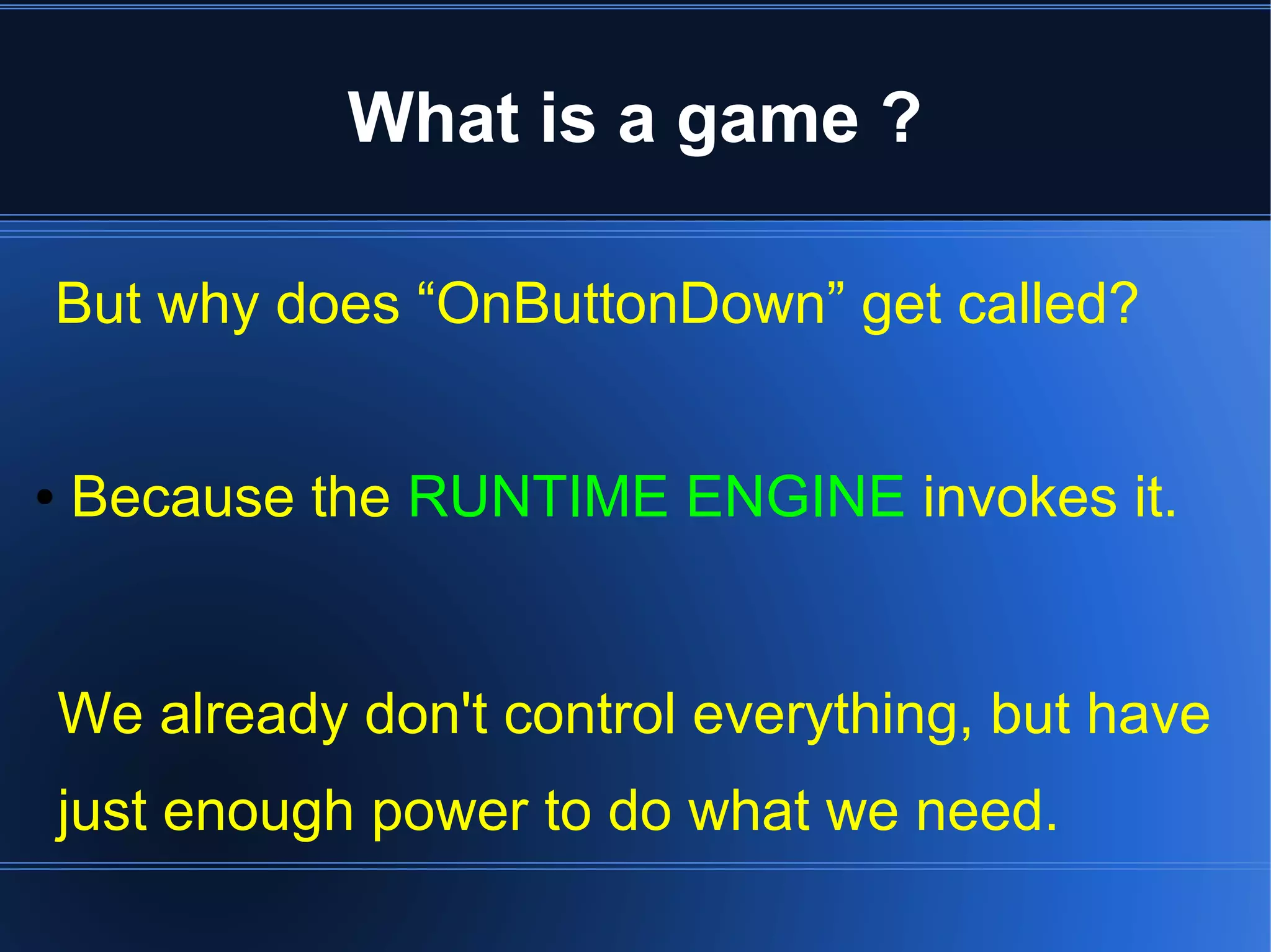 What is a game ? 
But why does “OnButtonDown” get called? 
● Because the RUNTIME ENGINE invokes it. 
We already don't control everything, but have 
just enough power to do what we need. 
 