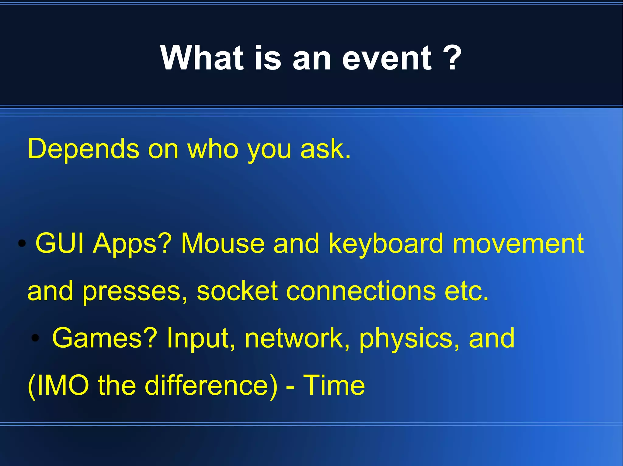What is an event ? 
Depends on who you ask. 
● GUI Apps? Mouse and keyboard movement 
and presses, socket connections etc. 
● Games? Input, network, physics, and 
(IMO the difference) - Time 
 