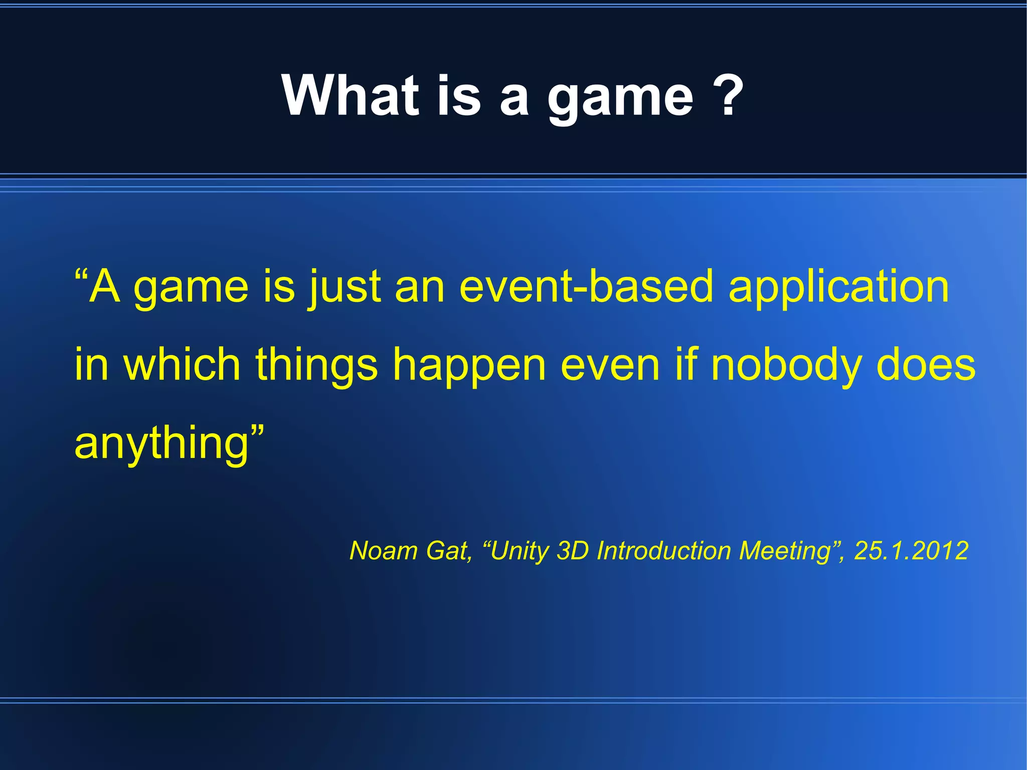 What is a game ? 
“A game is just an event-based application 
in which things happen even if nobody does 
anything” 
Noam Gat, “Unity 3D Introduction Meeting”, 25.1.2012 
 