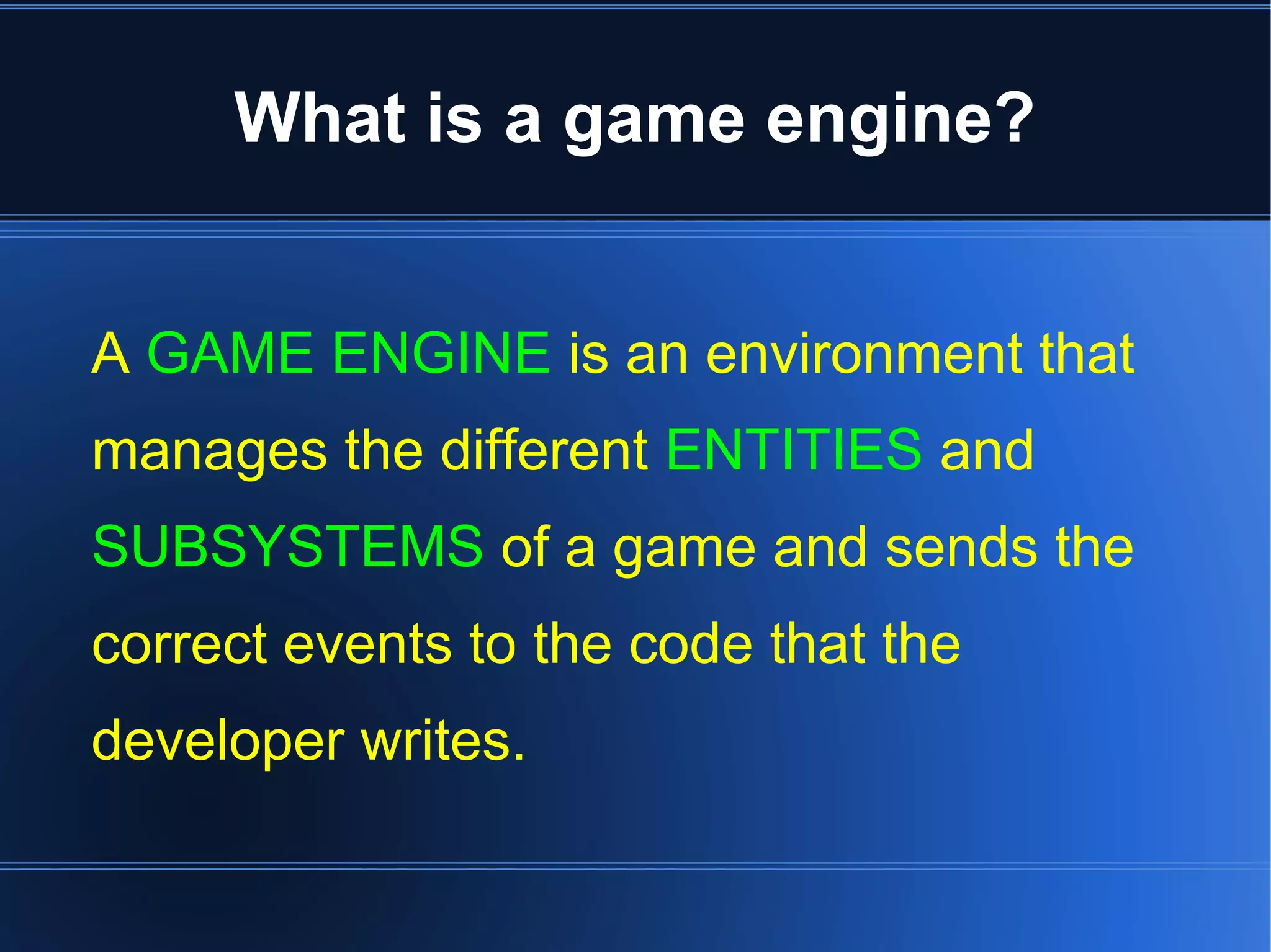 What is a game engine? 
A GAME ENGINE is an environment that 
manages the different ENTITIES and 
SUBSYSTEMS of a game and sends the 
correct events to the code that the 
developer writes. 
 