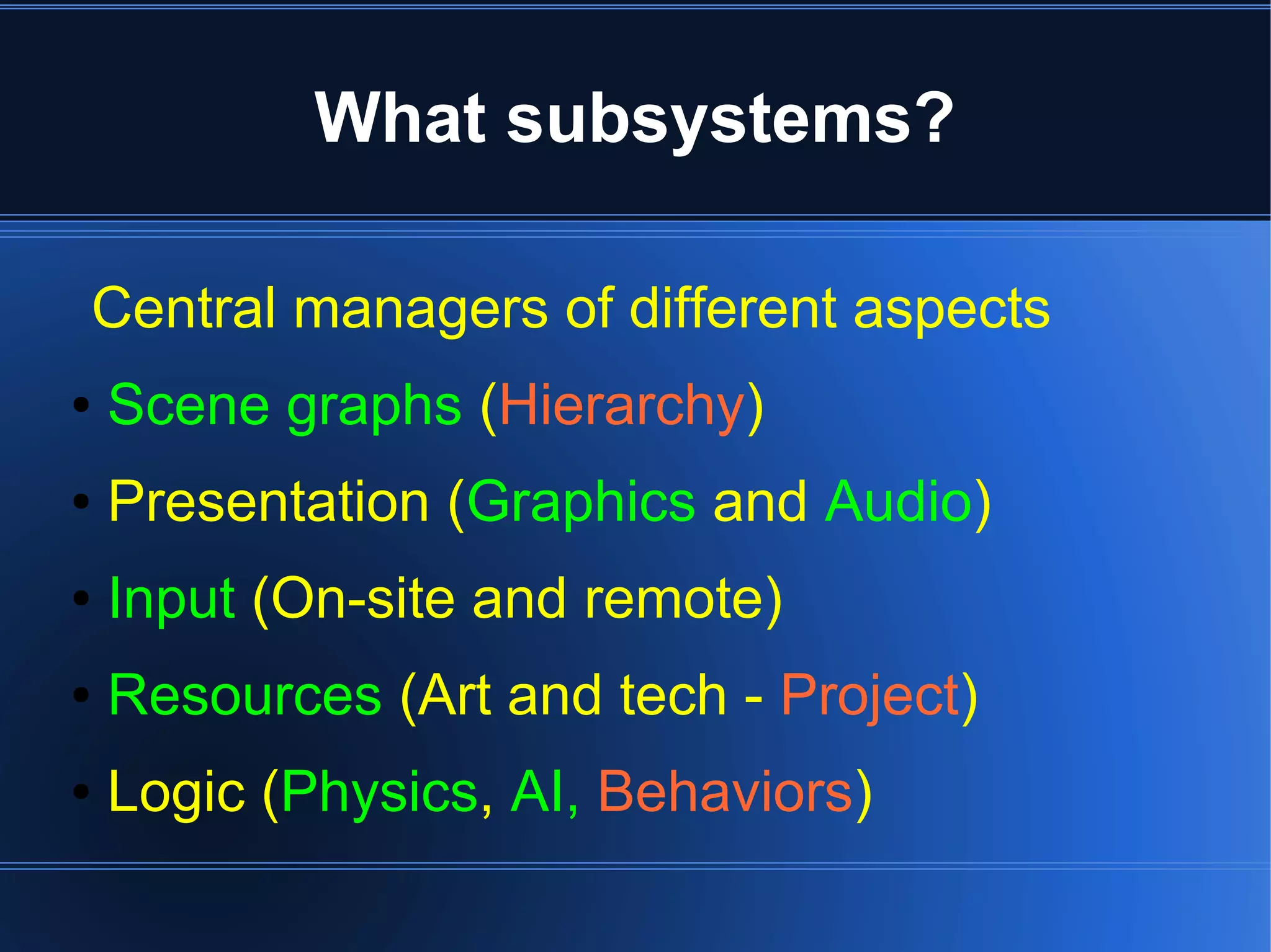 What subsystems? 
Central managers of different aspects 
● Scene graphs (Hierarchy) 
● Presentation (Graphics and Audio) 
● Input (On-site and remote) 
● Resources (Art and tech - Project) 
● Logic (Physics, AI, Behaviors) 
 