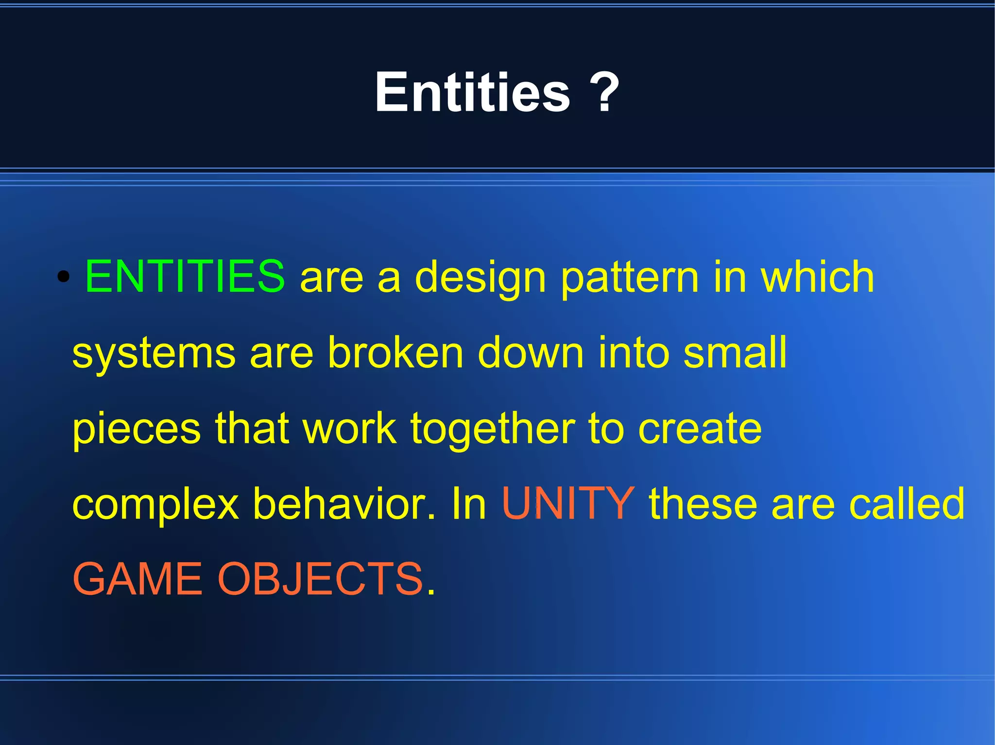 Entities ? 
● ENTITIES are a design pattern in which 
systems are broken down into small 
pieces that work together to create 
complex behavior. In UNITY these are called 
GAME OBJECTS. 
 