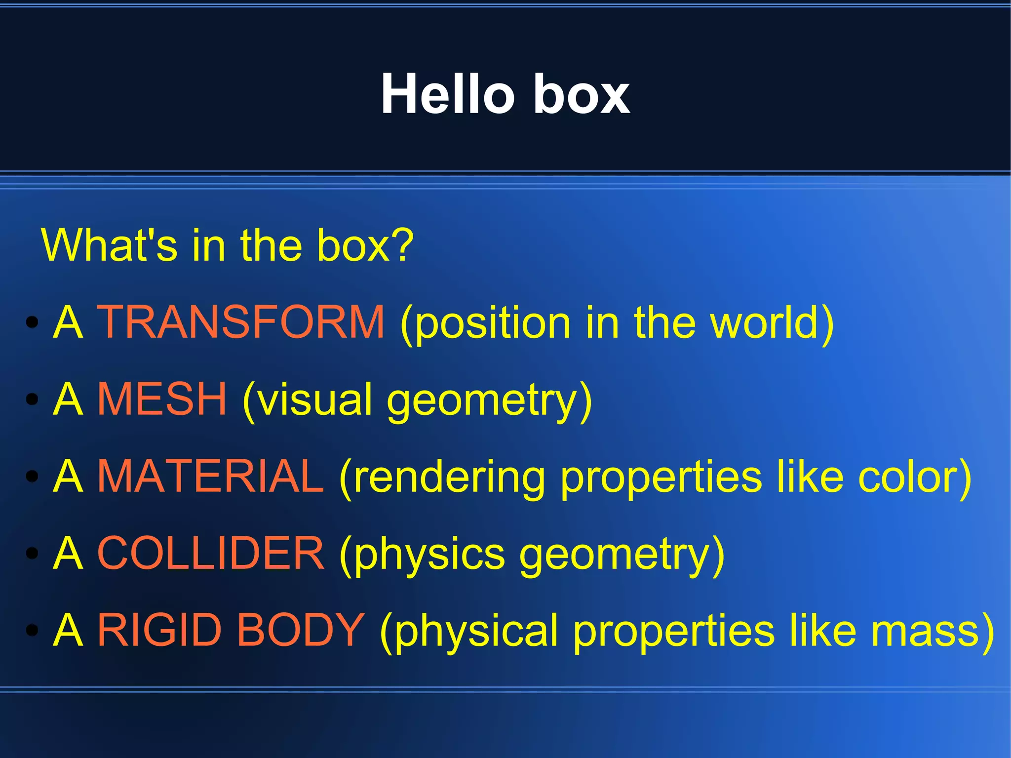 Hello box 
What's in the box? 
● A TRANSFORM (position in the world) 
● A MESH (visual geometry) 
● A MATERIAL (rendering properties like color) 
● A COLLIDER (physics geometry) 
● A RIGID BODY (physical properties like mass) 
 