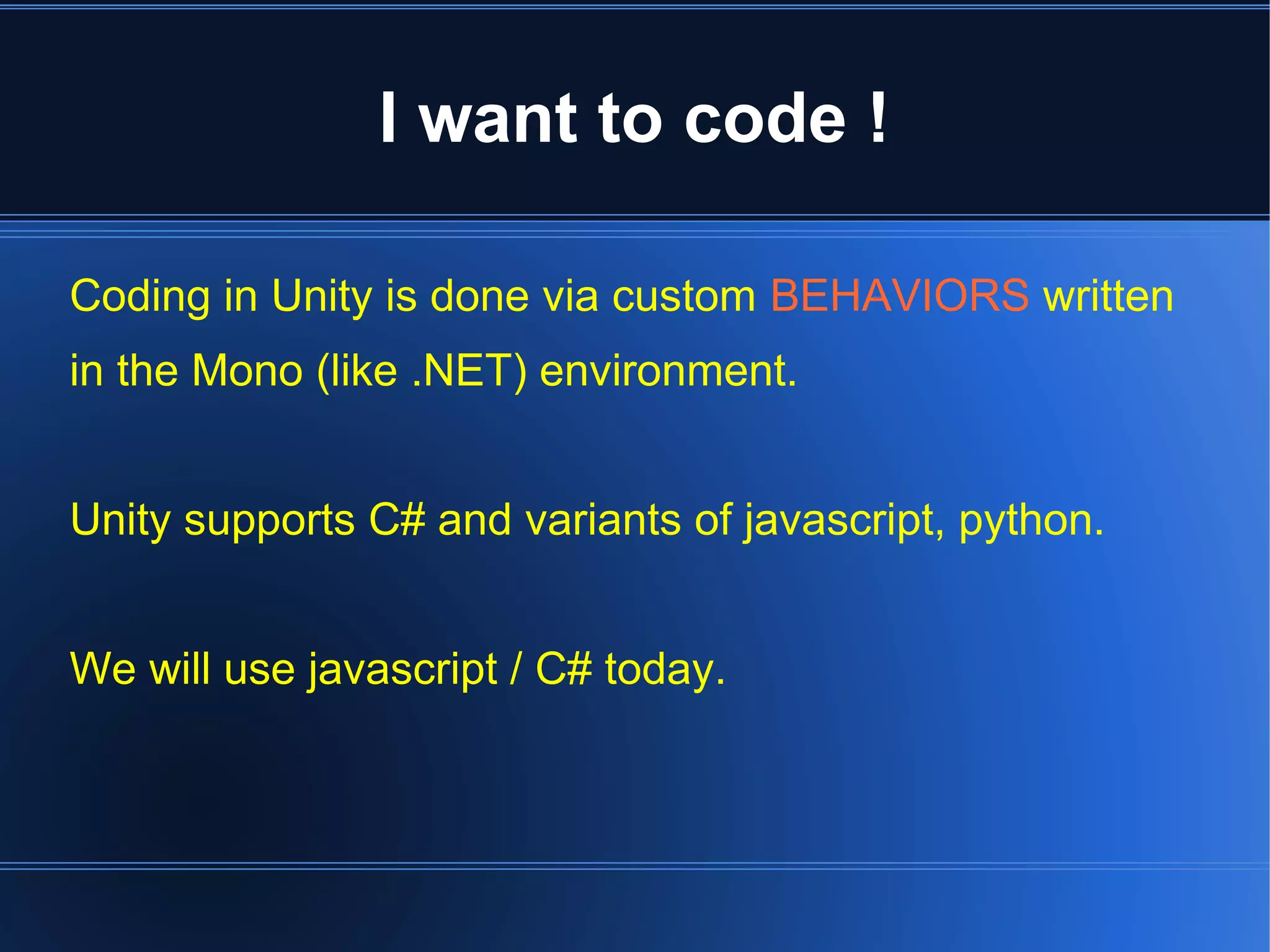 I want to code ! 
Coding in Unity is done via custom BEHAVIORS written 
in the Mono (like .NET) environment. 
Unity supports C# and variants of javascript, python. 
We will use javascript / C# today. 
 