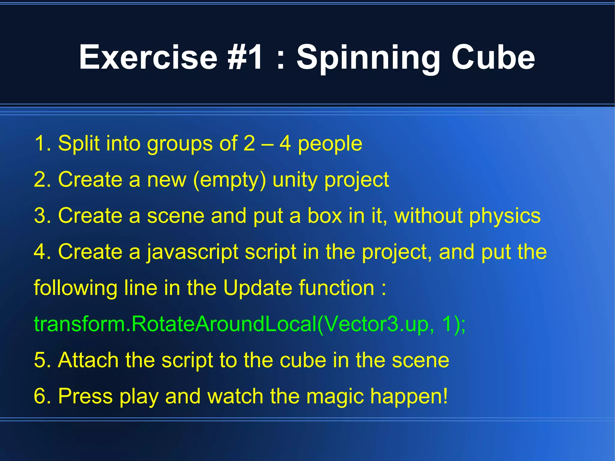 Exercise #1 : Spinning Cube 
1. Split into groups of 2 – 4 people 
2. Create a new (empty) unity project 
3. Create a scene and put a box in it, without physics 
4. Create a javascript script in the project, and put the 
following line in the Update function : 
transform.RotateAroundLocal(Vector3.up, 1); 
5. Attach the script to the cube in the scene 
6. Press play and watch the magic happen! 
 