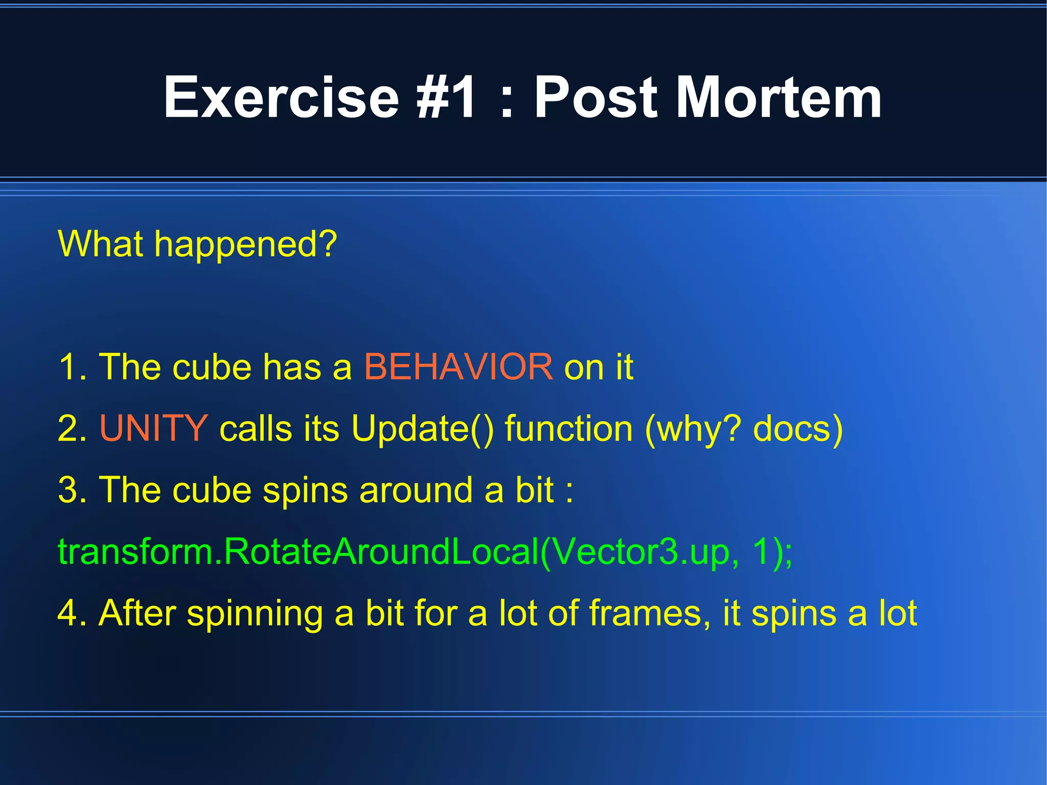 Exercise #1 : Post Mortem 
What happened? 
1. The cube has a BEHAVIOR on it 
2. UNITY calls its Update() function (why? docs) 
3. The cube spins around a bit : 
transform.RotateAroundLocal(Vector3.up, 1); 
4. After spinning a bit for a lot of frames, it spins a lot 
 