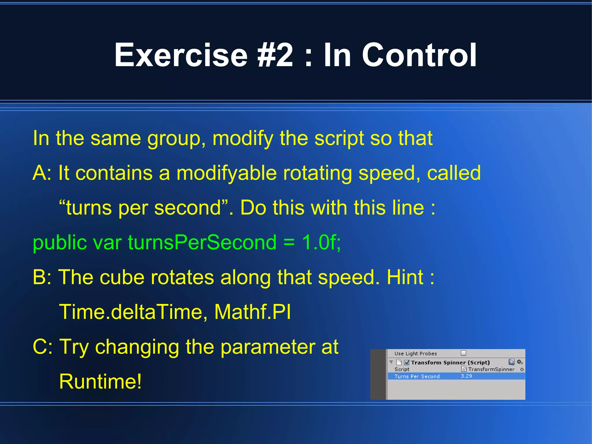 Exercise #2 : In Control 
In the same group, modify the script so that 
A: It contains a modifyable rotating speed, called 
“turns per second”. Do this with this line : 
public var turnsPerSecond = 1.0f; 
B: The cube rotates along that speed. Hint : 
Time.deltaTime, Mathf.PI 
C: Try changing the parameter at 
Runtime! 
 