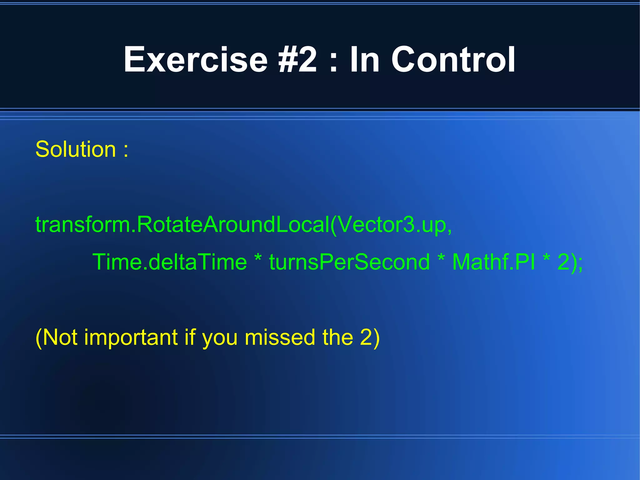 Exercise #2 : In Control 
Solution : 
transform.RotateAroundLocal(Vector3.up, 
Time.deltaTime * turnsPerSecond * Mathf.PI * 2); 
(Not important if you missed the 2) 
 