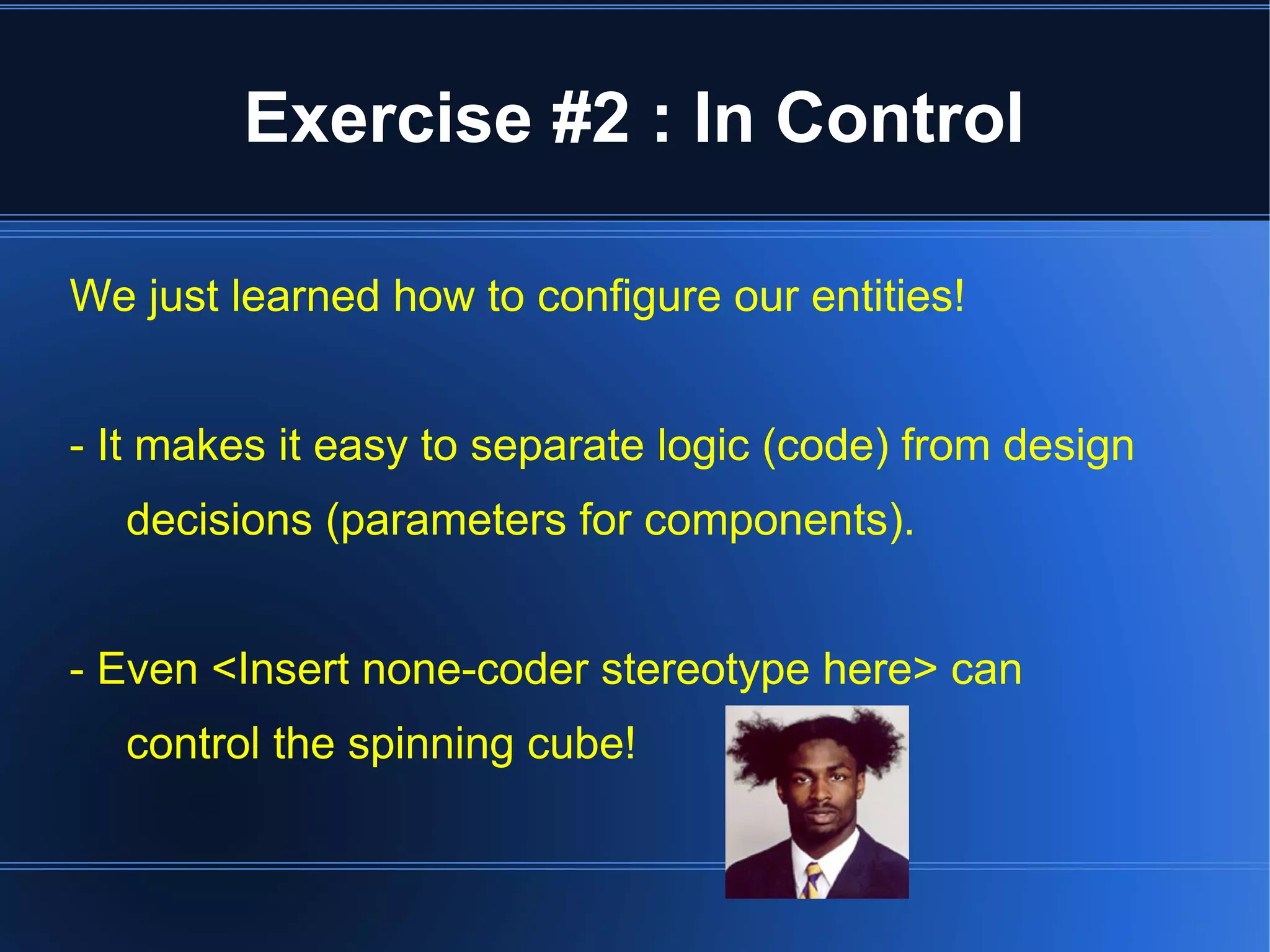 Exercise #2 : In Control 
We just learned how to configure our entities! 
- It makes it easy to separate logic (code) from design 
decisions (parameters for components). 
- Even <Insert none-coder stereotype here> can 
control the spinning cube! 
 