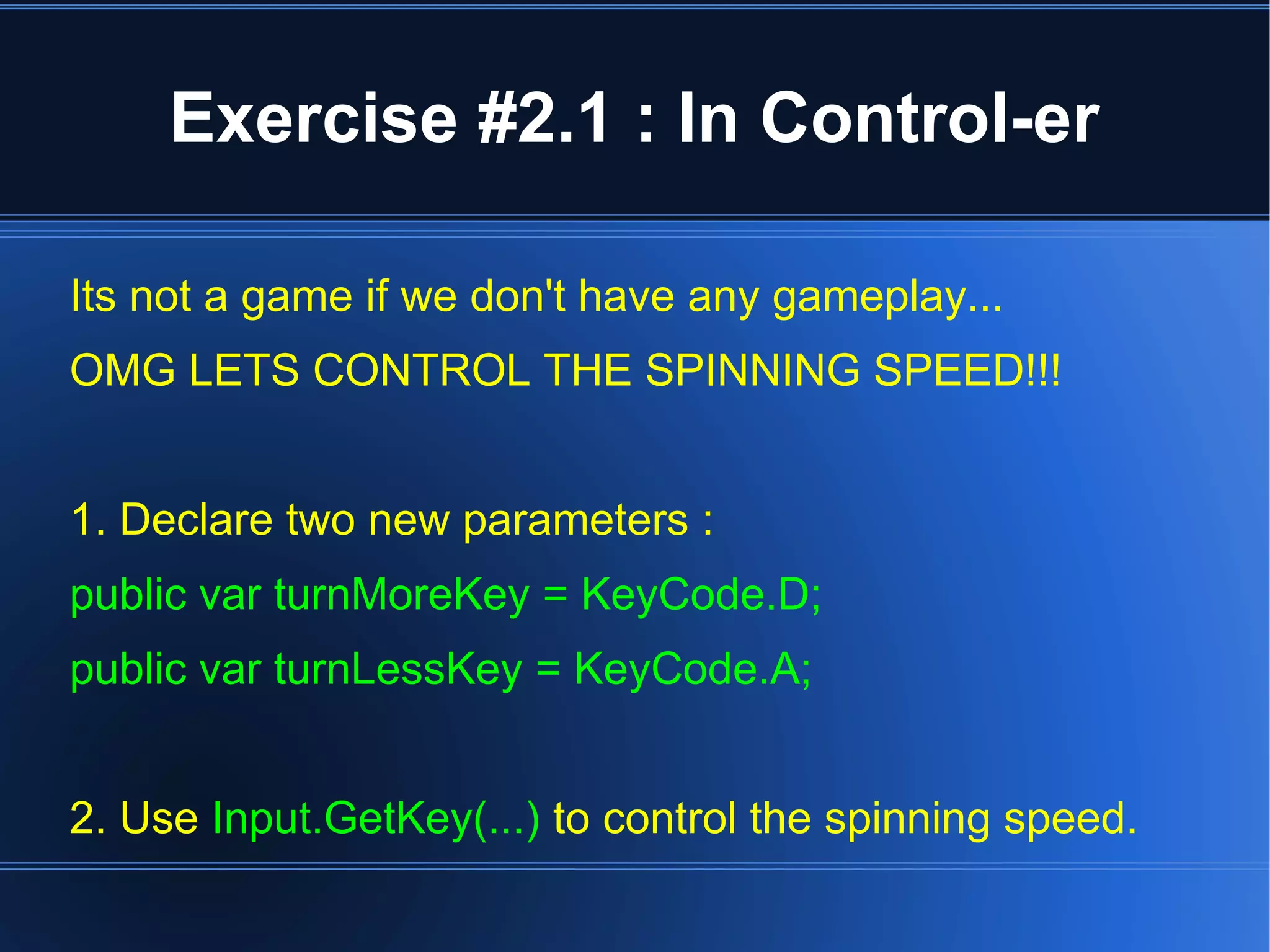 Exercise #2.1 : In Control-er 
Its not a game if we don't have any gameplay... 
OMG LETS CONTROL THE SPINNING SPEED!!! 
1. Declare two new parameters : 
public var turnMoreKey = KeyCode.D; 
public var turnLessKey = KeyCode.A; 
2. Use Input.GetKey(...) to control the spinning speed. 
 