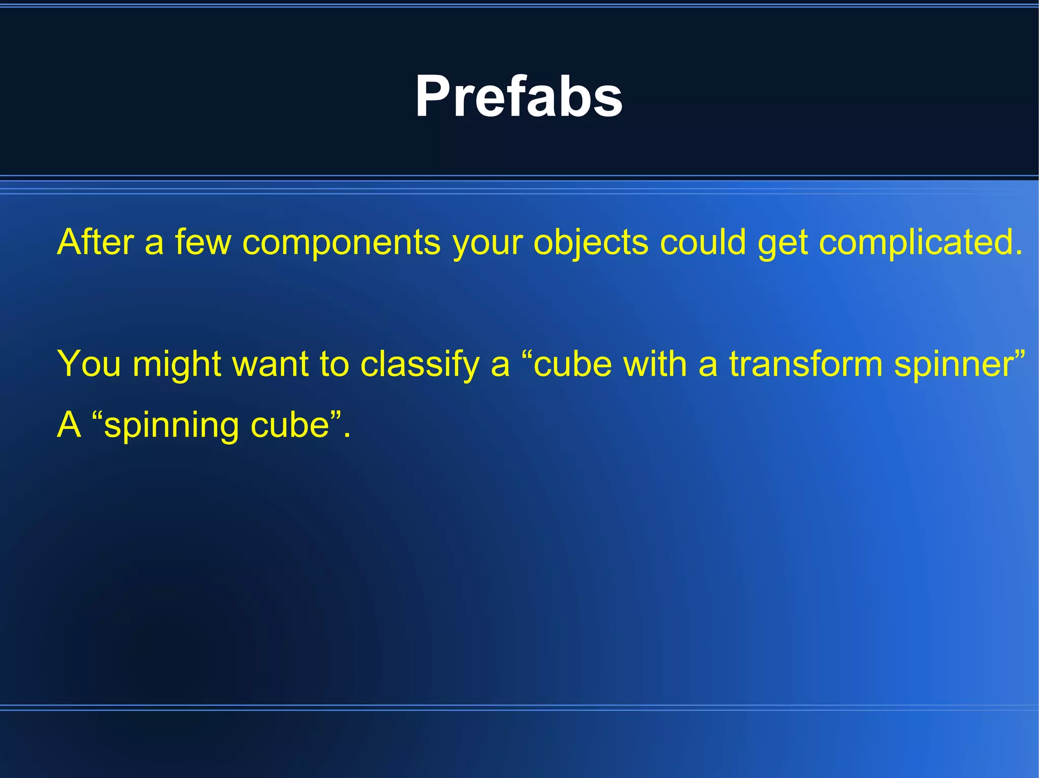 Prefabs 
After a few components your objects could get complicated. 
You might want to classify a “cube with a transform spinner” 
A “spinning cube”. 
 