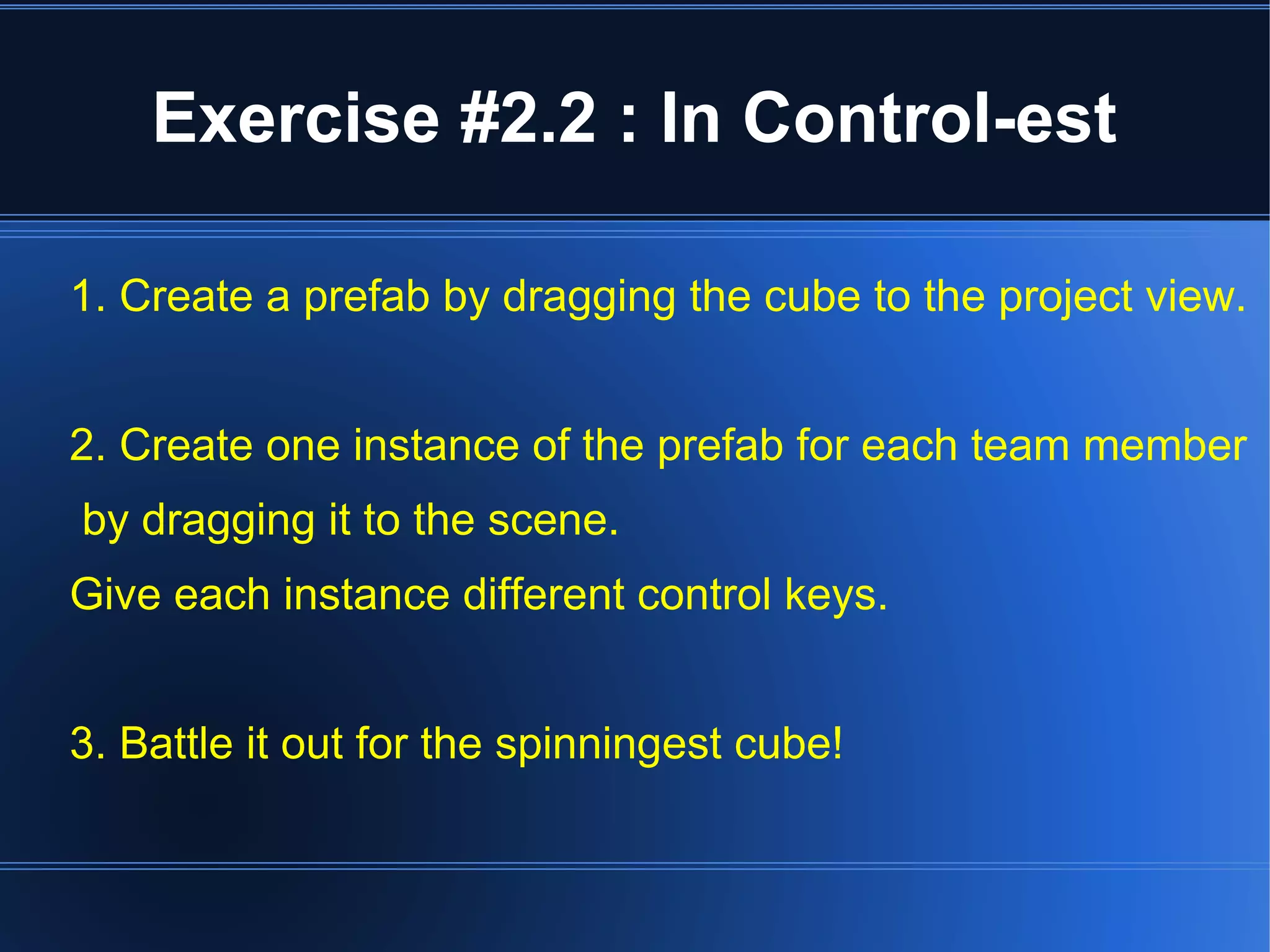 Exercise #2.2 : In Control-est 
1. Create a prefab by dragging the cube to the project view. 
2. Create one instance of the prefab for each team member 
by dragging it to the scene. 
Give each instance different control keys. 
3. Battle it out for the spinningest cube! 
 