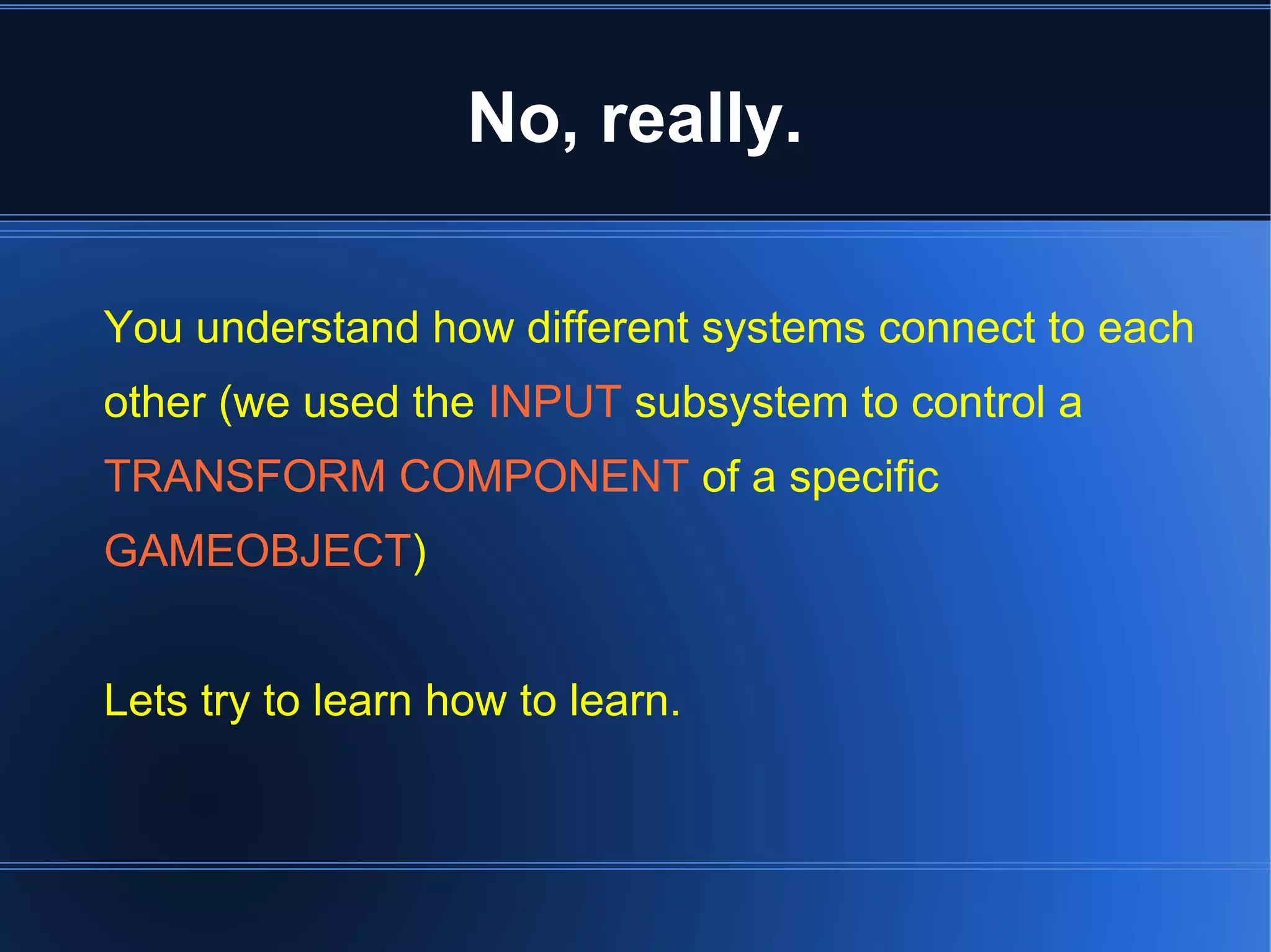 No, really. 
You understand how different systems connect to each 
other (we used the INPUT subsystem to control a 
TRANSFORM COMPONENT of a specific 
GAMEOBJECT) 
Lets try to learn how to learn. 
 
